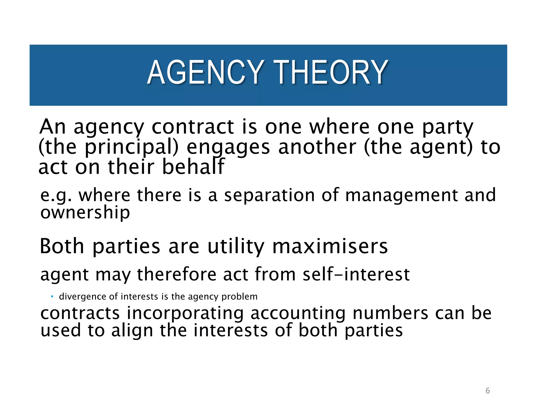 AGENCY THEORY
An agency contract is one where one party
(the principal) engages another (the agent) to
act on their behalf
e.g. where there is a separation of management and
ownership
Both parties are utility maximisers
agent may therefore act from self-interest
 divergence of interests is the agency problem
contracts incorporating accounting numbers can be
used to align the interests of both parties
6
 