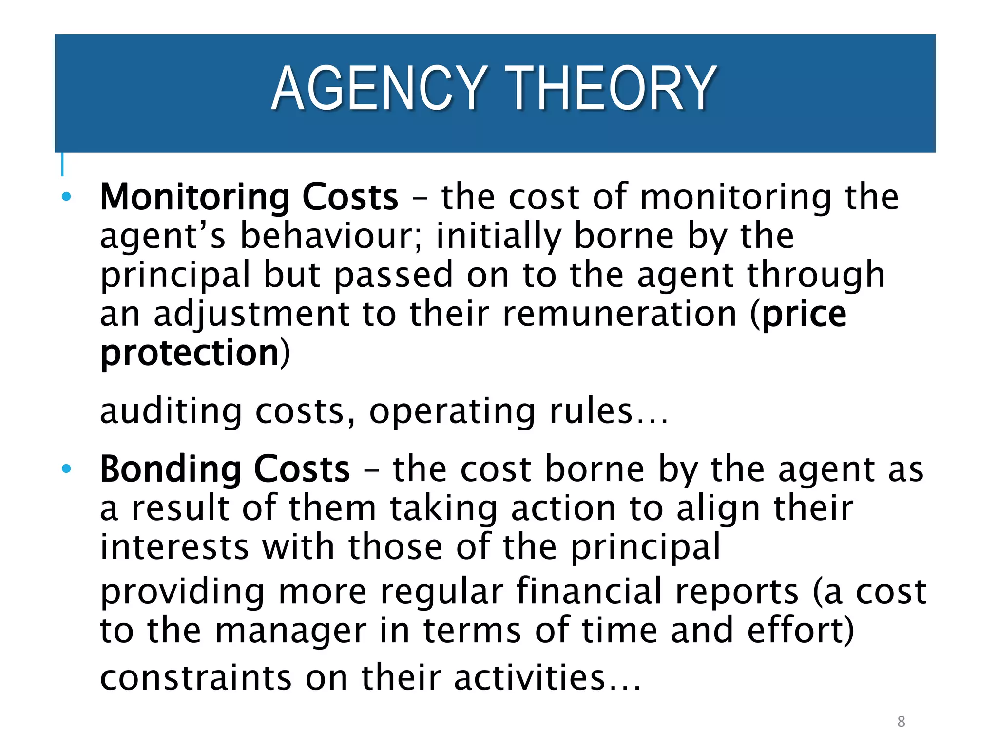AGENCY THEORY
• Monitoring Costs – the cost of monitoring the
agent’s behaviour; initially borne by the
principal but passed on to the agent through
an adjustment to their remuneration (price
protection)
auditing costs, operating rules…
• Bonding Costs – the cost borne by the agent as
a result of them taking action to align their
interests with those of the principal
providing more regular financial reports (a cost
to the manager in terms of time and effort)
constraints on their activities…
8
 