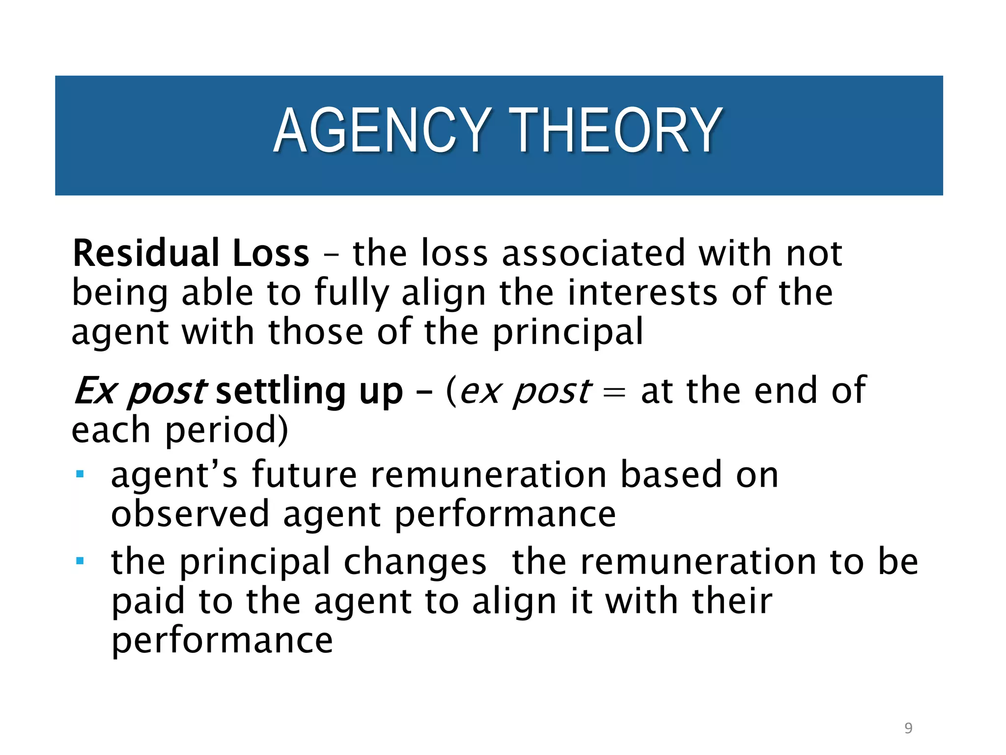 Residual Loss – the loss associated with not
being able to fully align the interests of the
agent with those of the principal
Ex post settling up – (ex post = at the end of
each period)
 agent’s future remuneration based on
observed agent performance
 the principal changes the remuneration to be
paid to the agent to align it with their
performance
9
AGENCY THEORY
 
