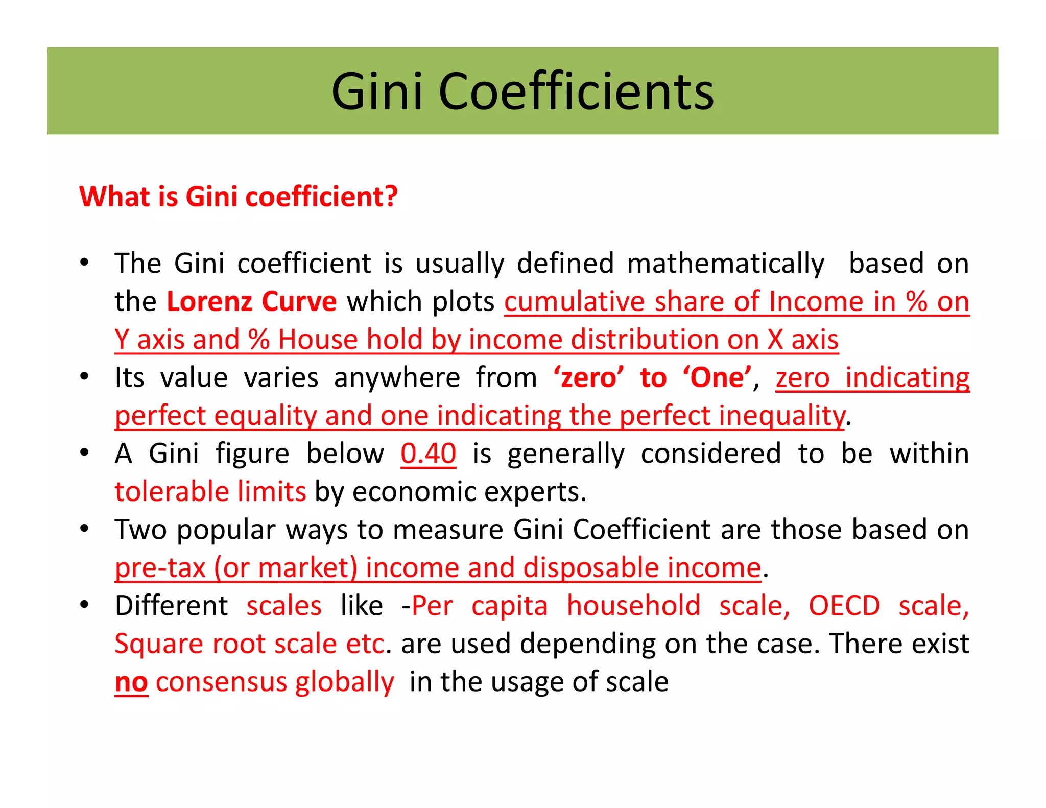 Gini Coefficients
What is Gini coefficient?
• The Gini coefficient is usually defined mathematically based on
the Lorenz Curve which plots cumulative share of Income in % on
Y axis and % House hold by income distribution on X axis
• Its value varies anywhere from ‘zero’ to ‘One’, zero indicating
perfect equality and one indicating the perfect inequality.
• A Gini figure below 0.40 is generally considered to be within
tolerable limits by economic experts.
• Two popular ways to measure Gini Coefficient are those based on
pre-tax (or market) income and disposable income.
• Different scales like -Per capita household scale, OECD scale,
Square root scale etc. are used depending on the case. There exist
no consensus globally in the usage of scale
 