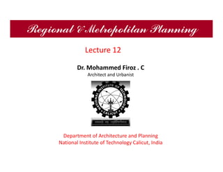 Regional & Metropolitan Planning
Dr. Mohammed Firoz . C
Architect and Urbanist
Department of Architecture and Planning
National Institute of Technology Calicut, India
Lecture 12
 