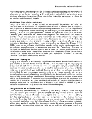 Recuperación y Rehabilitación 10


respuesta progresivamente superior, (2) facilitación: práctica repetida para incrementar la
eficiencia en las tareas verbales, y (3) motivación: estimulación del paciente para
continuar el proceso terapéutico. Estos tres puntos de partida representan el núcleo de
las técnicas tradicionales de terapia.

Técnicas de Aprendizaje Programado
Luego de la introducción de las técnicas de aprendizaje programado, se intentó su
utilización con pacientes afásicos. Rápidamente se rechazó la premisa original de que un
solo programa de reentrenamiento bien diseñado podía utilizarse con todos los pacientes
afásicos. Cada paciente afásico es único y requiere un programa terapéutico especial. Sin
embargo, muchos principios generales pueden ser aplicables a muchos pacientes.
LaPointe (1977) desarrolló un denominado Programa de Estimulación con Base-10:
cuando se logra una respuesta a cierto nivel crítico, se cambia el estímulo y el paciente
comienza a practicar con un nuevo estímulo hasta alcanzar de nuevo el nivel criterio. Se
supone que existe un nivel creciente de reaprendizaje en paciente afásico y que el
lenguaje se desintegra siguiendo un orden inverso al de su adquisición. Shewan (1986;
1988) desarrolló un enfoque rehabilitativo basado en las teorías contemporáneas del
aprendizaje, específicamente el paradigma operante. Su Tratamiento Orientado al
Lenguaje para pacientes afásicos supone que la afasia no representa simplemente una
pérdida del lenguaje o una imposibilidad de acceso a un sistema lingüístico normal. Por el
contrario, se supone que los aspectos fonológico, semántico, sintáctico, o cualquier
combinación de estos se encuentra alterada.

Técnica de Desbloqueo
Weigl (1968) promovió el desarrollo de un procedimiento formal denominado desbloqueo,
que enfatiza el empleo de los canales intactos (o menos afectados) del lenguaje para
compensar el mal funcionamiento de otros canales (por ejemplo, presentación de
palabras impresas simultáneamente con la palabra oral, cuando el paciente entiende
mejor por el canal visual que auditivo). Cuando se produce una palabra, aumenta la
probabilidad de que se produzca posteriormente en un nuevo contexto, aún en una
condición diferente. Así, el paciente con dificultades de denominación, si lee un nombre
determinado, tendrá mejores posibilidades de recuperar ese mismo nombre en una tarea
ulterior de denominación. El lenguaje en el paciente afásico se encuentra bloqueado, y la
función de la terapia es en gran medida desbloquearlo. El afásico debería utilizar el
lenguaje valiéndose de los canales menos alterados. Esto facilita el uso del lenguaje a
través de otros canales, ya que hay una actualización del lenguaje.

Reorganización del Sistema Funcional
Luria trabajando conjuntamente con Tsvetkova (Luria, 1963; Tsvetkova, 1973) introdujo
toda una serie de procedimientos para la rehabilitación de pacientes con daño cerebral,
particularmente pacientes afásicos. Luria propone que en caso de daño cerebral y
defectos cognoscitivos, se requiere toda una reorganización del sistema funcional
pertinente. Cada tipo de trastorno requiere su propio programa de rehabilitación basado
en el análisis cualitativo de los defectos subyacentes. Los niveles preservados se pueden
utilizar como punto de partida. Por ejemplo, en casos de afasias motoras, el lenguaje
automatizado y emocional se encuentra mejor conservado que el lenguaje repetitivo y
 