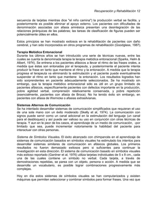 Recuperación y Rehabilitación 12


secuencia de tarjetas mientras dice "el niño camina") la producción verbal se facilita, y
posteriormente es posible eliminar el apoyo externo. Los pacientes con dificultades de
denominación asociadas con afasia amnésica presentan una desintegración de las
relaciones jerárquicas de las palabras; las tareas de clasificación de figuras pueden ser
potencialmente útiles en ellos.

Estos principios se han mostrado exitosos en la rehabilitación de pacientes con daño
cerebral, y han sido incorporados en otros programas de rehabilitación (Goodglass, 1987).

Terapia Melódica Entonacional
Durante los últimos años se han introducido una serie de técnicas nuevas, entre las
cuales se cuenta la denominada terapia la terapia melódica entonacional (Sparks, Helm &
Albert, 1974). Se entrena a los pacientes afásicos a llevar el ritmo de las frases orales, a
medida que éstas son entonadas por el terapeuta, y posteriormente el paciente intenta
producir la frase en tanto que mantiene el ritmo y la entonación. A medida que la terapia
progresa el terapeuta va eliminando la estimulación y el paciente puede eventualmente
suspender el ritmo en tanto que mantiene la entonación. Los resultados logrados han
sido sorprendentes en paciente adecuadamente seleccionados. Se ha mostrado sin
embargo, que la terapia melódico entonacional sólo es útil en un grupo limitado de
pacientes afásicos, específicamente pacientes con defectos importante en la producción,
pobre agilidad verbal, comprensión relativamente conservada, y pobre repetición
(esencialmente, pacientes con afasia de Broca). No ha tenido éxito sin embargo, en
pacientes con afasia de Wernicke o afasias extrasilvianas.

Sistemas Alternos de Comunicación
Se ha intentado desarrollar sistemas de comunicación simplificados que requieran el uso
de una sola mano con un éxito moderado (Skelly et al, 1974). La comunicación con
signos puede servir como un canal adicional en la estimulación del lenguaje (un canal
para el desbloqueo) y así puede ser valioso su uso en conjunción con otras técnicas de
terapia. Y aun en le peor de los casos, el aprendizaje de un medio de comunicación, -por
limitado que sea, puede incrementar notoriamente la habilidad del paciente para
interactuar con otras personas.

Sistema de Símbolos Visuales. El éxito alcanzado con chimpancés en el aprendizaje de
sistemas de comunicación basados en símbolos visuales ha estimulado los intentos para
desarrollar sistemas similares de comunicación en afásicos globales. Los primeros
resultados no fueron demasiado exitosos pero si suficientes para continuar la
investigación en esta dirección. El sistema de comunicación basado en símbolos visuales
más exitoso reportado (Gardner et al, 1976) utiliza tarjetas individuales de 5 x 8 cm., cada
una de las cuales contiene un símbolo no verbal. Cada tarjeta, a través de
demostraciones repetidas, se parea con un objeto, persona o acción. A medida que se
desarrolla un vocabulario, es posible lograr combinaciones progresivamente más
complejas.

Hoy en día estos sistemas de símbolos visuales se han computarizados y existen
máquinas que permiten seleccionar y combinar símbolos para formar frases. Una vez que
 