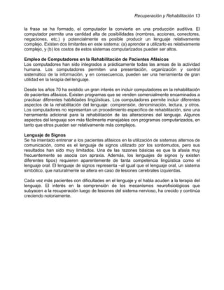Recuperación y Rehabilitación 13


la frase se ha formado, el computador la convierte en una producción auditiva. El
computador permite una cantidad alta de posibilidades (nombres, acciones, conectores,
negaciones, etc.) y potencialmente es posible producir un lenguaje relativamente
complejo. Existen dos limitantes en este sistema: (a) aprender a utilizarlo es relativamente
complejo, y (b) los costos de estos sistemas computarizados pueden ser altos.

Empleo de Computadores en la Rehabilitación de Pacientes Afásicos
Los computadores han sido integrados a prácticamente todas las arreas de la actividad
humana. Los computadores permiten una presentación, organización y control
sistemático de la información, y en consecuencia, pueden ser una herramienta de gran
utilidad en la terapia del lenguaje.

Desde los años 70 ha existido un gran interés en incluir computadores en la rehabilitación
de pacientes afásicos. Existen programas que se venden comercialmente encaminados a
practicar diferentes habilidades lingüísticas. Los computadores permite incluir diferentes
aspectos de la rehabilitación del lenguaje: comprensión, denominación, lectura, y otros.
Los computadores no representan un procedimiento específico de rehabilitación, sino una
herramienta adicional para la rehabilitación de las alteraciones del lenguaje. Algunos
aspectos del lenguaje son más fácilmente manejables con programas computarizados, en
tanto que otros pueden ser relativamente más complejos.

Lenguaje de Signos
Se ha intentado entrenar a los pacientes afásicos en la utilización de sistemas alternos de
comunicación, como es el lenguaje de signos utilizado por los sordomudos, pero sus
resultados han sido muy limitados. Una de las razones básicas es que la afasia muy
frecuentemente se asocia con apraxia. Además, los lenguajes de signos (y existen
diferentes tipos) requieren aparentemente de tanta competencia lingüística como el
lenguaje oral. El lenguaje de signos representa –al igual que el lenguaje oral, un sistema
simbólico, que naturalmente se altera en caso de lesiones cerebrales izquierdas.

Cada vez más pacientes con dificultades en el lenguaje y el habla acuden a la terapia del
lenguaje. El interés en la comprensión de los mecanismos neurofisiológicos que
subyacen a la recuperación luego de lesiones del sistema nervioso, ha crecido y continúa
creciendo notoriamente.
 