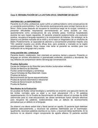 Recuperación y Rehabilitación 14



Caso 9: REHABILITACIÓN DE LA LECTURA EN EL SÍNDROME DE BALINT


HISTORIA DE LA ENFERMEDAD
Paciente de 23 años, profesional, quien sufrió un politraumatismo como consecuencia de
un accidente automovilístico. Fue intervenido quirúrgicamente para corregir fractura de un
fémur. Ocho horas después de recuperar la conciencia luego de la cirugía, comienzo a
presentar dificultades respiratorias permaneciendo en coma durante un mes,
aparentemente como consecuencia de una embolia grasa. Continúa hospitalizado
durante los seis meses siguientes. El paciente presenta posteriormente una evolución
positiva, recupera el lenguaje expresivo y la comprensión de órdenes. Sin embargo, se le
observa una pérdida marcada de la visión y se le hace un diagnóstico de un síndrome de
Balint. Posteriormente, la capacidad de atención y concentración presentan mejoria. Una
                                                                                   '
TAC cerebral muestra una atrofia difusa leve, pero evidente y marcada en la región
occipito-parietal bilateral. Doce meses más tarde el paciente es remitido para una
evaluación de su lenguaje oral y escrito.

EVALUACIÓN DEL LENGUAJE
Paciente diestro, colaborador, bien orientado en persona, tiempo y espacio. Presenta un
lenguaje sin errores articulatorios ni gramaticales evidentes, prosódico y abundante. No
hay defectos de comprensión dentro del lenguaje conversacional.

Pruebas Aplicadas
Escala de Inteligencia de Weschler para Adultos (subpruebas verbales)
Escala de Memoria de Wechsler
Fluidez verbal (fonológica y semántica)
Figura Compleja de Rey-Osterrieth: Copia
Pruebas de lectura
Reconocimiento de figuras esquematizadas
Prueba de Apraxia Ideomotora e Ideacional
Prueba de Denominación de Boston
Prueba de Rastreo

Resultados de la Evaluación
En pruebas de fluidez verbal fonológica y semántica se encontró una ejecución dentro de
los limites normales para su edad y su nivel educacional (15 y 18 palabras
respectivamente). En la Prueba de Denominación de Boston obtuvo un puntaje de 42/60
(disminuido para su nivel educacional); las claves semánticas fueron siempre efectivas
para recuperar las palabras, evidenciándose más un defecto de reconocimiento
perceptual que un defecto en el lenguaje,

Se observó una alexia verbal total y literal parcial sin agrafia. El paciente logró deletrear
palabras adecuadamente, y reconoció las palabras deletreadas por el examinador.
Igualmente, reconoció palabras escritas en su mano, y reconoció letras tactilmente. En la
escritura no se observó ningún componente de agrafia afásica. El paciente escribió
 