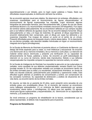 Recuperación y Rehabilitación 15


espontáneamente o por dictado, pero no logró copiar palabras o frases. Dado sus
dificultades visoperceptuales, la distribución del texto fue errática.

No se encontró agnosia visual para objetos. Se observaron sin embargo, dificultades y en
ocasiones imposibilidad para el reconocimiento de figuras esquematizadas; el
reconocimiento de figuras superpuestas fue imposible. Logró reconocer algunas
fotografías de personajes famosos, pero frecuentemente falló, a pesar de que las claves
semánticas llevaron a su reconocimiento inmediato (reconoció 2/9 fotografías). Fue capaz
de nombrar colores adecuadamente. No se encontraron defectos en sus campos visuales
pero si se hallaron defectos de agudeza visual. No se encontró diplopía horizontal. Dibujó
adecuadamente un reloj y el mapa de Colombia. En general, el dibujo espontáneo se
encontró relativamente bien conservado, pero el dibujo por copia fue deficiente y en
ocasiones imposible. Fue incapaz de colocar un punto en el centro de un círculo.
Presentó dificultades graves de búsqueda visual y notoria ataxia óptica. En la descripción
de una lámina compleja, sólo describió detalles individuales sin lograr un reconocimiento
integrado de la figura (simultagnosia).

En la Escala de Memoria de Wechsler el paciente obtuvo un Coeficiente de Memoria por
debajo del límite esperado para su edad, su nivel intelectual y educacional. Se encontró
una disminución de su memoria inmediata y de su memoria a corto plazo. La retención de
material verbal estuvo disminuida y presentó una lenificación en su capacidad de
almacenamiento de frases, palabras y textos. Se encontró un perfil estereotipado de
retención en su curva de memoria, siendo ésta improductiva. Debido a sus defectos
visoperceptuales fue imposible comparar la capacidad de memoria verbal y no verbal.

En la Escala de Inteligencia de Wechsler fue imposible la ejecución en las subpruebas no
verbales, como resultado de sus defectos visoperceptuales, excepto Diseño con Cubos
(puntaje escalar 9). En las subpruebas verbales sus puntajes se encontraron dentro de
los límites normales para su edad y su escolaridad, exceptuando Aritmética, en donde se
halló una discreta acalculia, particularmente para problemas y operaciones orales. Esta
dificultad sugirió además un problema de concentración y control, con conservación de
los conceptos numéricos. Su capacidad de abstracción y análisis de situaciones de la
vida diaria, se encontró dentro de los limites normales.

En resume, se trata de un paciente de 23 años, quien presentó como secuelas de una
embolia grasa una encefalopatía difusa. En el momento del examen se encontraron
como hallazgos sobresalientes: (1) un síndrome de Balint caracterizado por apraxia
oculomotora, ataxia óptica, y simultagnosia, (2) alexia pura (sin agrafia), (3) agnosia
visual para figuras superpuestas y esquematizadas; (4) disminución en su capacidad de
memoria, y (5) acalculia leve.

Se inició entonces un programa de rehabilitación de la lectura, considerando que su
alexia representaba el defecto más incapacitante para el paciente.

Programa de Rehabilitación
 