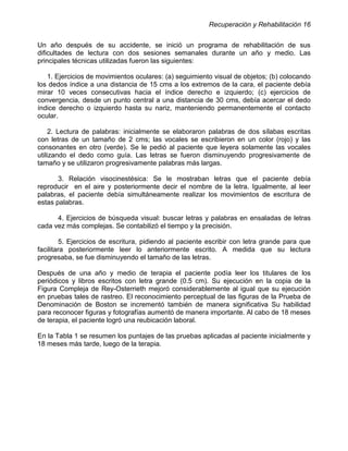 Recuperación y Rehabilitación 16


Un año después de su accidente, se inició un programa de rehabilitación de sus
dificultades de lectura con dos sesiones semanales durante un año y medio. Las
principales técnicas utilizadas fueron las siguientes:

   1. Ejercicios de movimientos oculares: (a) seguimiento visual de objetos; (b) colocando
los dedos índice a una distancia de 15 cms a los extremos de la cara, el paciente debía
mirar 10 veces consecutivas hacia el índice derecho e izquierdo; (c) ejercicios de
convergencia, desde un punto central a una distancia de 30 cms, debía acercar el dedo
índice derecho o izquierdo hasta su nariz, manteniendo permanentemente el contacto
ocular.

     2. Lectura de palabras: inicialmente se elaboraron palabras de dos sílabas escritas
con letras de un tamaño de 2 cms; las vocales se escribieron en un color (rojo) y las
consonantes en otro (verde). Se le pedió al paciente que leyera solamente las vocales
utilizando el dedo como guía. Las letras se fueron disminuyendo progresivamente de
tamaño y se utilizaron progresivamente palabras más largas.

       3. Relación visocinestésica: Se le mostraban letras que el paciente debía
reproducir en el aire y posteriormente decir el nombre de la letra. Igualmente, al leer
palabras, el paciente debía simultáneamente realizar los movimientos de escritura de
estas palabras.

      4. Ejercicios de búsqueda visual: buscar letras y palabras en ensaladas de letras
cada vez más complejas. Se contabilizó el tiempo y la precisión.

        5. Ejercicios de escritura, pidiendo al paciente escribir con letra grande para que
facilitara posteriormente leer lo anteriormente escrito. A medida que su lectura
progresaba, se fue disminuyendo el tamaño de las letras.

Después de una año y medio de terapia el paciente podía leer los titulares de los
periódicos y libros escritos con letra grande (0.5 cm). Su ejecución en la copia de la
Figura Compleja de Rey-Osterrieth mejoró considerablemente al igual que su ejecución
en pruebas tales de rastreo. El reconocimiento perceptual de las figuras de la Prueba de
Denominación de Boston se incrementó también de manera significativa Su habilidad
para reconocer figuras y fotografías aumentó de manera importante. Al cabo de 18 meses
de terapia, el paciente logró una reubicación laboral.

En la Tabla 1 se resumen los puntajes de las pruebas aplicadas al paciente inicialmente y
18 meses más tarde, luego de la terapia.
 
