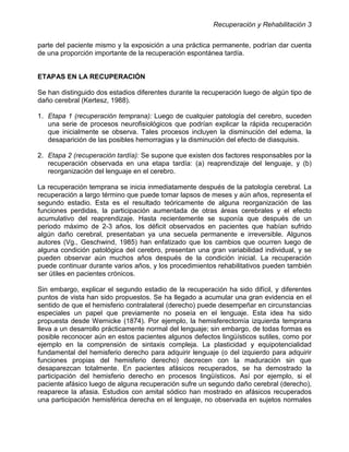 Recuperación y Rehabilitación 3


parte del paciente mismo y la exposición a una práctica permanente, podrían dar cuenta
de una proporción importante de la recuperación espontánea tardía.


ETAPAS EN LA RECUPERACIÓN

Se han distinguido dos estadios diferentes durante la recuperación luego de algún tipo de
daño cerebral (Kertesz, 1988).

1. Etapa 1 (recuperación temprana): Luego de cualquier patología del cerebro, suceden
   una serie de procesos neurofisiológicos que podrían explicar la rápida recuperación
   que inicialmente se observa. Tales procesos incluyen la disminución del edema, la
   desaparición de las posibles hemorragias y la disminución del efecto de diasquisis.

2. Etapa 2 (recuperación tardía): Se supone que existen dos factores responsables por la
   recuperación observada en una etapa tardía: (a) reaprendizaje del lenguaje, y (b)
   reorganización del lenguaje en el cerebro.

La recuperación temprana se inicia inmediatamente después de la patología cerebral. La
recuperación a largo término que puede tomar lapsos de meses y aún años, representa el
segundo estadio. Esta es el resultado teóricamente de alguna reorganización de las
funciones perdidas, la participación aumentada de otras áreas cerebrales y el efecto
acumulativo del reaprendizaje. Hasta recientemente se suponía que después de un
periodo máximo de 2-3 años, los déficit observados en pacientes que habían sufrido
algún daño cerebral, presentaban ya una secuela permanente e irreversible. Algunos
autores (Vg., Geschwind, 1985) han enfatizado que los cambios que ocurren luego de
alguna condición patológica del cerebro, presentan una gran variabilidad individual, y se
pueden observar aún muchos años después de la condición inicial. La recuperación
puede continuar durante varios años, y los procedimientos rehabilitativos pueden también
ser útiles en pacientes crónicos.

Sin embargo, explicar el segundo estadio de la recuperación ha sido difícil, y diferentes
puntos de vista han sido propuestos. Se ha llegado a acumular una gran evidencia en el
sentido de que el hemisferio contralateral (derecho) puede desempeñar en circunstancias
especiales un papel que previamente no poseía en el lenguaje. Esta idea ha sido
propuesta desde Wernicke (1874). Por ejemplo, la hemisferectomía izquierda temprana
lleva a un desarrollo prácticamente normal del lenguaje; sin embargo, de todas formas es
posible reconocer aún en estos pacientes algunos defectos lingüísticos sutiles, como por
ejemplo en la comprensión de sintaxis compleja. La plasticidad y equipotencialidad
fundamental del hemisferio derecho para adquirir lenguaje (o del izquierdo para adquirir
funciones propias del hemisferio derecho) decrecen con la maduración sin que
desaparezcan totalmente. En pacientes afásicos recuperados, se ha demostrado la
participación del hemisferio derecho en procesos lingüísticos. Así por ejemplo, si el
paciente afásico luego de alguna recuperación sufre un segundo daño cerebral (derecho),
reaparece la afasia. Estudios con amital sódico han mostrado en afásicos recuperados
una participación hemisférica derecha en el lenguaje, no observada en sujetos normales
 