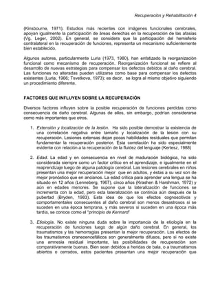Recuperación y Rehabilitación 4


(Kinsbourne, 1971). Estudios más recientes con imágenes funcionales cerebrales,
apoyan igualmente la participación de áreas derechas en la recuperación de las afasias
(Vg. Leger, 2002). En general, se considera que la participación del hemisferio
contralateral en la recuperación de funciones, representa un mecanismo suficientemente
bien establecido.

Algunos autores, particularmente Luria (1973, 1980), han enfatizado la reorganización
funcional como mecanismo de recuperación. Reorganización funcional se refiere al
desarrollo de nuevas estrategias para compensar los defectos debidos al daño cerebral.
Las funciones no alteradas pueden utilizarse como base para compensar los defectos
existentes (Luria, 1966; Tsvetkova, 1973); es decir, se logra al mismo objetivo siguiendo
un procedimiento diferente.


FACTORES QUE INFLUYEN SOBRE LA RECUPERACIÓN

Diversos factores influyen sobre la posible recuperación de funciones perdidas como
consecuencia de daño cerebral. Algunas de ellos, sin embargo, podrían considerarse
como más importantes que otros.

   1. Extensión y localización de la lesión. Ha sido posible demostrar la existencia de
      una correlación negativa entre tamaño y localización de la lesión con su
      recuperación. Lesiones extensas dejan pocas habilidades residuales que permitan
      fundamentar la recuperación posterior. Esta correlación ha sido especialmente
      evidente con relación a la recuperación de la fluidez del lenguaje (Kertesz, 1988)

   2. Edad. La edad y en consecuencia en nivel de maduración biológica, ha sido
      considerada siempre como un factor crítico en el aprendizaje, e igualmente en el
      reaprendizaje luego de alguna patología cerebral. Las lesiones cerebrales en niños
      presentan una mejor recuperación mejor que en adultos, y éstas a su vez son de
      mejor pronóstico que en ancianos. La edad crítica para aprender una lengua se ha
      situado en 12 años (Lenneberg, 1967), cinco años (Krashen & Harshman, 1972) y
      aún en edades menores. Se supone que la lateralización de funciones se
      incrementa con la edad, pero esta lateralización se continúa aún después de la
      pubertad (Bryden, 1983). Esta idea de que los efectos cognoscitivos y
      comportamentales consecuentes al daño cerebral son menos desastrosos si se
      suceden en una época temprana, y más severos si suceden en una época más
      tardía, se conoce como el "principio de Kennard”

   3. Etiología. No existe ninguna duda sobre la importancia de la etiología en la
      recuperación de funciones luego de algún daño cerebral. En general, los
      traumatismos y las hemorragias presentan la mejor recuperación. Los efectos de
      los traumatismos craneoencefálicos son generalmente difusos, pero si no existe
      una amnesia residual importante, las posibilidades de recuperación son
      comparativamente buenas. Bien sean debidos a heridas de bala, o a traumatismos
      abiertos o cerrados, estos pacientes presentan una mejor recuperación que
 