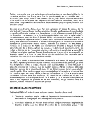 Recuperación y Rehabilitación 6



Existen hoy en día toda una serie de procedimientos alternos para la rehabilitación de
pacientes afásicos. Una forma especifica de terapia puede ser aconsejable (pero no
imperativa) para un tipo especifico de trastorno del lenguaje. Se han intentado desarrollar
tipos específicos de terapias para algunos trastornos afásicos particulares, como es el
caso de la Terapia Melódica Entonacional, especialmente apropiada para pacientes con
afasia de Broca.

Diversos procedimientos terapéuticos han sido aplicados en casos de afasias. Se ha
intentado aún tratamientos de tipo farmacológico. Se sabe que los psicoestimulantes tales
como el metilfenidato, produce una liberación de norepinefrina aumentando la liberación
de dopamine. Los agonistas de la dopamine pueden inducir una mejoría en la iniciación
de una respuesta particular (Ross & Stewart, 1981). La bromocriptina específicamente, ha
sido utilizada para mejorar la iniciación de repuestas verbales en casos de afasia. Albert
et al (1988) intentaron incrementar la fluidez en el lenguaje en un paciente con una afasia
transcortical (extrasilviana) motora crónica, tratando sus síntomas de dificultades y
retrasos en la iniciación del habla con bromocriptina. Durante la terapia (tiempo de
administración de la bromocriptina) su ejecución verbal mejoró significativamente; se
redujo la latencia de las respuestas, disminuyó el número de parafasias, y aumentó la
habilidad para hallar palabras. Cuando la aplicación de bromocriptina se suspendió, su
lenguaje regresó a la línea de base. Otros estudios posteriores han mostrado que la
respuesta a la bromocriptina es altamente variable.

Darley (1975) señala nueve conclusiones con respecto a la terapia del lenguaje en caso
de afasia: (1) la terapia intensiva ejerce un efecto positivo sobre la recuperación, (2) entre
más temprano se instale la terapia, mejores serán sus resultados, (3) entre más joven el
paciente, mejores los resultados que se pueden esperar, (4) los resultados obtenidos
dependen siempre de la etiología del daño, (5) los déficit menores tienen una evolución
más favorable, (6) se pueden esperar mejores resultados si el paciente se encuentra libre
de complicaciones asociadas, (7) la motivación del paciente, su critica, y otros factores
personales, influyen sobre los resultados, (8) ningún factor produce por si solo una
influencia negativa suficiente para desistir de la terapia, y (9) el valor de la terapia no se
limita a los progresos del paciente en el área deficitaria; influye también sobre sus
actitudes, valores y relaciones sociales en general.


EFECTOS DE LA REHABILITACIÓN

Goldstein (1942) define dos tipos de síntomas en caso de patología cerebral:

  1. Directos (o negativos, según Jackson). Representan la consecuencia directa del
     daño cerebral. Por ejemplo, dificultades para hallar palabras.

  2. Indirectos o positivos. Se refieren a los cambios comportamentales o cognoscitivos
     dirigidos a compensar los déficit. Dependen de la personalidad previa y las
 