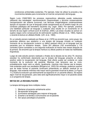 Recuperación y Rehabilitación 7


      condiciones ambientales existentes. Por ejemplo, tratar de utilizar la prosodia y los
      movimientos labiales para incrementar el nivel de comprensión del lenguaje.

Según Luria (1948/1963) los procesos cognoscitivos alterados puede restaurarse
utilizando dos estrategias: reentrenamiento (reaprendizaje) y técnicas compensatorias
(reorganización del sistema funcional). Las técnicas imagenológicas contemporáneas
apoyan el supuesto de que el lenguaje puede reorganizarse en el cerebro luego de una
condición patológica del hemisferio izquierdo (Vg. Leger, 2002). Por ejemplo, practicar
una habilidad particular (el lenguaje o cualquier otra) resulta en un incremento en el
tamaño de esa región cortical (Levin & Grafman, 2000). Las áreas visuales se activan en
sujetos ciegos como consecuencia de estimulación auditiva (Rosler et al., 1993), háptica
o durante la lectura en alfabeto Braille (Uhl et al., 1993).

En un estudio pionero realizado por Basso et al. (1979) se encontró que, como grupo, los
pacientes afásicos que asistieron a una terapia del lenguaje iniciada en cualquier
momento de su recuperación tuvieron un déficit residual menor en el lenguaje que los
pacientes que no recibieron terapia. Estos 281 afásicos (162 re-entrenados y 119
controles) fueron sometidos a una segunda evaluación al menos seis meses después de
la primera. Se encontró que la terapia mantuvo su efecto positivo en todas las habilidades
lingüísticas.

Luego de este estudio pionero realizado a finales de la década de los años 70, diversos
estudian ha conformado claramente que la terapia del lenguaje presenta un efecto
positivo sobre la recuperación del lenguaje. Este efecto puede ser evidente en cada
momento de la evolución del paciente. Mientras más temprano sea su inicio,
probablemente mejor será su efecto. Igualmente, mientras más intensa sea la terapia,
más evidentes serán sus resultados (Bhogal et al., 2003) Sin embargo, podemos suponer
que de todas formas el paciente continuará presentando un defecto residual en su
lenguaje, más evidente mientras más mayor sea la gravedad inicial de la afasia. La Figura
11.2 ilustra la evolución que teóricamente se esperaría en un paciente afásico. Se espera
algún nivel de recuperación, pero éste será significativamente mayor si el paciente asiste
a un programa de terapia.

METAS DE LA REHABILITACIÓN

La terapia del lenguaje tiene múltiples metas:

      1.   Mantener al paciente verbalmente activo
      2.   Re-aprender el lenguaje
      3.   Suministrar estrategias para mejorar el lenguaje
      4.   Enseñar a la familia a comunicarse con el paciente
      5.   Dar apoyo psicológico al paciente
 