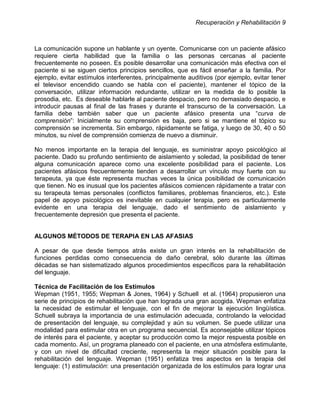 Recuperación y Rehabilitación 9



La comunicación supone un hablante y un oyente. Comunicarse con un paciente afásico
requiere cierta habilidad que la familia o las personas cercanas al paciente
frecuentemente no poseen. Es posible desarrollar una comunicación más efectiva con el
paciente si se siguen ciertos principios sencillos, que es fácil enseñar a la familia. Por
ejemplo, evitar estímulos interferentes, principalmente auditivos (por ejemplo, evitar tener
el televisor encendido cuando se habla con el paciente), mantener el tópico de la
conversación, utilizar información redundante, utilizar en la medida de lo posible la
prosodia, etc. Es deseable hablarle al paciente despacio, pero no demasiado despacio, e
introducir pausas al final de las frases y durante el transcurso de la conversación. La
familia debe también saber que un paciente afásico presenta una “curva de
comprensión”: Inicialmente su comprensión es baja, pero si se mantiene el tópico su
comprensión se incrementa. Sin embargo, rápidamente se fatiga, y luego de 30, 40 o 50
minutos, su nivel de comprensión comienza de nuevo a disminuir.

No menos importante en la terapia del lenguaje, es suministrar apoyo psicológico al
paciente. Dado su profundo sentimiento de aislamiento y soledad, la posibilidad de tener
alguna comunicación aparece como una excelente posibilidad para el paciente. Los
pacientes afásicos frecuentemente tienden a desarrollar un vínculo muy fuerte con su
terapeuta, ya que éste representa muchas veces la única posibilidad de comunicación
que tienen. No es inusual que los pacientes afásicos comiencen rápidamente a tratar con
su terapeuta temas personales (conflictos familiares, problemas financieros, etc.). Este
papel de apoyo psicológico es inevitable en cualquier terapia, pero es particularmente
evidente en una terapia del lenguaje, dado el sentimiento de aislamiento y
frecuentemente depresión que presenta el paciente.


ALGUNOS MÉTODOS DE TERAPIA EN LAS AFASIAS

A pesar de que desde tiempos atrás existe un gran interés en la rehabilitación de
funciones perdidas como consecuencia de daño cerebral, sólo durante las últimas
décadas se han sistematizado algunos procedimientos específicos para la rehabilitación
del lenguaje.

Técnica de Facilitación de los Estímulos
Wepman (1951, 1955; Wepman & Jones, 1964) y Schuell et al. (1964) propusieron una
serie de principios de rehabilitación que han lograda una gran acogida. Wepman enfatiza
la necesidad de estimular el lenguaje, con el fin de mejorar la ejecución lingüística.
Schuell subraya la importancia de una estimulación adecuada, controlando la velocidad
de presentación del lenguaje, su complejidad y aún su volumen. Se puede utilizar una
modalidad para estimular otra en un programa secuencial. Es aconsejable utilizar tópicos
de interés para el paciente, y aceptar su producción como la mejor respuesta posible en
cada momento. Así, un programa planeado con el paciente, en una atmósfera estimulante,
y con un nivel de dificultad creciente, representa la mejor situación posible para la
rehabilitación del lenguaje. Wepman (1951) enfatiza tres aspectos en la terapia del
lenguaje: (1) estimulación: una presentación organizada de los estímulos para lograr una
 