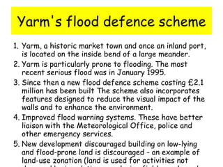 Yarm's flood defence scheme Yarm, a historic market town and once an inland port, is located on the inside bend of a large meander.  Yarm is particularly prone to flooding. The most recent serious flood was in January 1995.  Since then a new flood defence scheme costing £2.1 million has been built The scheme also incorporates features designed to reduce the visual impact of the walls and to enhance the environment.  Improved flood warning systems. These have better liaison with the Meteorological Office, police and other emergency services.  New development discouraged building on low-lying and flood-prone land is discouraged - an example of land-use zonation (land is used for activities not damaged by inundation e.g. playing fields, parks, urban forests/walks etc)  
