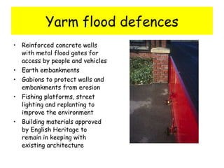Yarm flood defences Reinforced concrete walls with metal flood gates for access by people and vehicles Earth embankments Gabions to protect walls and embankments from erosion Fishing platforms, street lighting and replanting to improve the environment Building materials approved by English Heritage to remain in keeping with existing architecture 