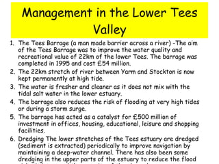 Management in the Lower Tees Valley The Tees Barrage (a man made barrier across a river) -The aim of the Tees Barrage was to improve the water quality and recreational value of 22km of the lower Tees. The barrage was completed in 1995 and cost £54 million.  The 22km stretch of river between Yarm and Stockton is now kept permanently at high tide.  The water is fresher and cleaner as it does not mix with the tidal salt water in the lower estuary.  The barrage also reduces the risk of flooding at very high tides or during a storm surge.  The barrage has acted as a catalyst for £500 million of investment in offices, housing, educational, leisure and shopping facilities.  Dredging The lower stretches of the Tees estuary are dredged (sediment is extracted) periodically to improve navigation by maintaining a deep-water channel. There has also been some dredging in the upper parts of the estuary to reduce the flood risk - it increased the capacity of the channel  