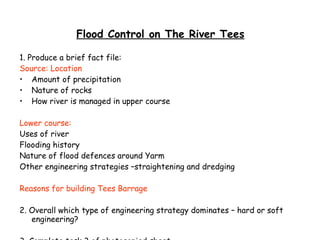 Flood Control on The River Tees 1. Produce a brief fact file: Source: Location Amount of precipitation Nature of rocks How river is managed in upper course Lower course: Uses of river Flooding history Nature of flood defences around Yarm Other engineering strategies –straightening and dredging Reasons for building Tees Barrage 2. Overall which type of engineering strategy dominates – hard or soft engineering? 3. Complete task 3 of photocopied sheet 