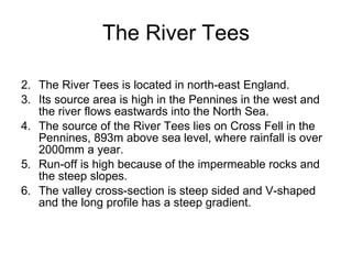 The River Tees The River Tees is located in north-east England.  Its source area is high in the Pennines in the west and the river flows eastwards into the North Sea.  The source of the River Tees lies on Cross Fell in the Pennines, 893m above sea level, where rainfall is over 2000mm a year.  Run-off is high because of the impermeable rocks and the steep slopes.  The valley cross-section is steep sided and V-shaped and the long profile has a steep gradient.  
