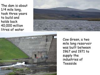 Cow Green, a two mile long reservoir was built between 1967 and 1971 to supply the industries of Teesside   The dam is about 1/4 mile long, took three years to build and holds back 40,000 million litres of water  