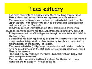 Tees estuary The river flows into an estuary where there are huge areas of mud flats such as Seal Sands. These are important wildlife habitats The lower course is much more urbanized and industrialized than the upper sections, with large towns such as Stockton and Middlesbrough and the vast port of Teesside.  Industries such as chemicals, ships, steel-making and engineering  Teesside is a major centre for the ICl petrochemicals industry based at Billingham and Wilton. Oil and gas are brought ashore from the fields in the North Sea.  Shipbuilding has been replaced by oil platform construction and there is a huge modern integrated steelworks (raw materials are converted to finished goods in one factory) at Redcar.  The heavy industries (bulky/large raw materials and finished products have taken advantage of the flat and relatively cheap expanses of mud flats in the estuary.   The land is easily reclaimed and there is a nearby labour supply and good transport: networks.  The port also provides a sheltered harbour for the import of raw materials and the export of finished goods.  