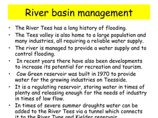 River basin management The River Tees has a long history of flooding.  The Tees valley is also home to a large population and many industries, all requiring a reliable water supply.  The river is managed to provide a water supply and to control flooding. In recent years there have also been developments to increase its potential for recreation and tourism.  Cow Green reservoir was built in 1970 to provide water for the growing industries on Teesside.  It is a regulating reservoir, storing water in times of plenty and releasing enough for the needs of industry in times of low flow. In times of severe summer droughts water can be added to the River Tees via a tunnel which connects it to the River Tyne and Kielder reservoir.   