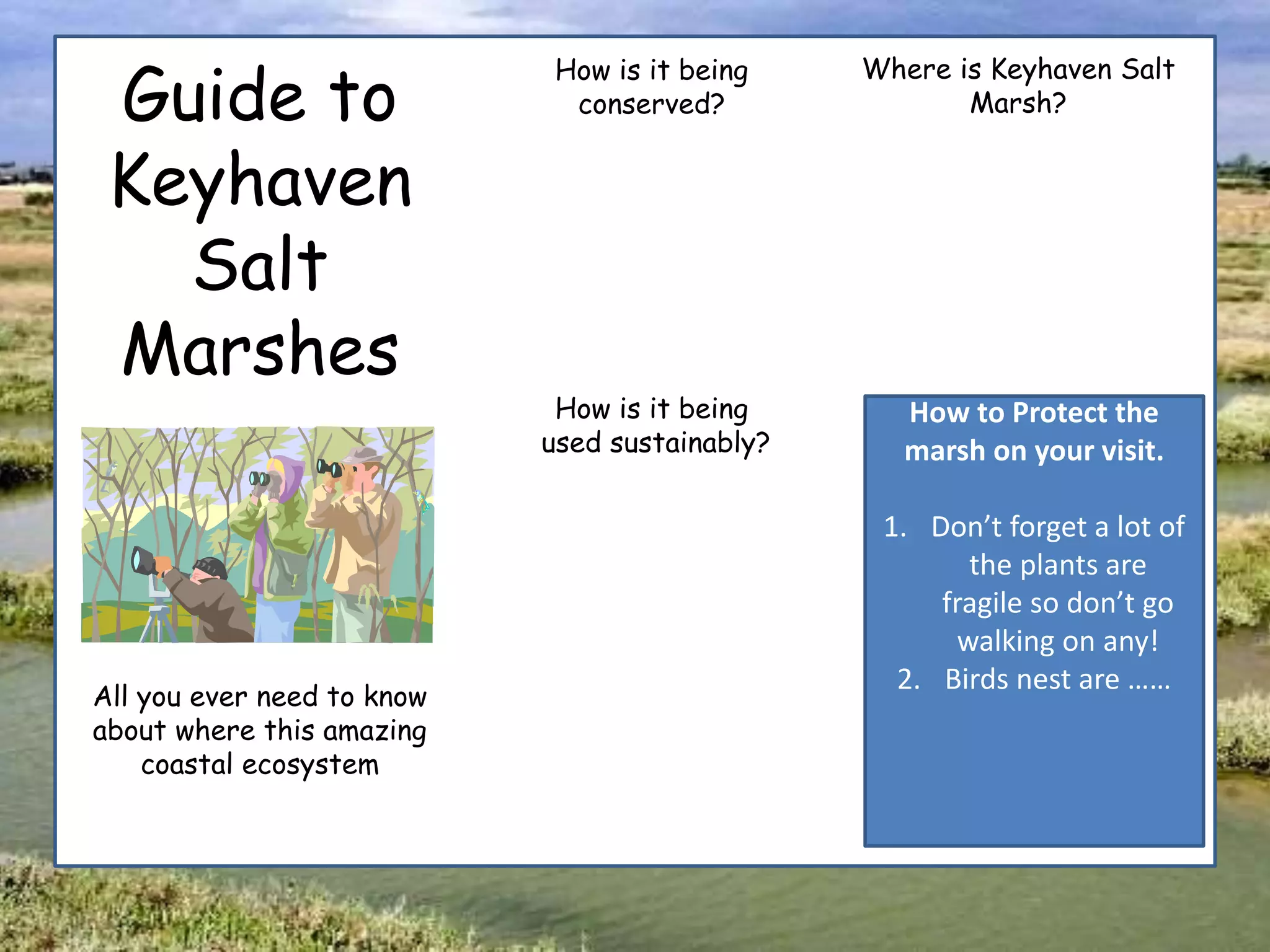 Guide to
Keyhaven
Salt
Marshes
All you ever need to know
about where this amazing
coastal ecosystem
How is it being
conserved?
How is it being
used sustainably?
Where is Keyhaven Salt
Marsh?
How to Protect the
marsh on your visit.
1. Don’t forget a lot of
the plants are
fragile so don’t go
walking on any!
2. Birds nest are ……
 