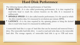 Hard Disk Performnce
The following factors affect the performance of hard disc
 SEEK TIME : It is also called positioning performance. It is time required by
read/write head to reach the correct location on the disk. It is measured in
milliseconds.
 SPINDLE SPEED : It is also called transfer performance. It is the speed at which
the drive transfers data. It is measured in revolutions per minute (RPM).
 LATENCY : It is the time required by the spinning platter to bring the desired
data to read/write head. It is measured in milliseconds.
A removable hard disc is a type of hard disc that can be inserted and removed from a
drive. The removable hard disk drive is used to read and write data on the removable
hard disk. The storage capacity of removable hard disk is up to 1TB and more.
 
