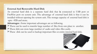 External And Removable Hard Disk
An external hard disk is a separate hard disk that is connected to USB port or
FireWire port on system unit. The advantage of external hard disk is that it can be
installed without opening the system unit. The storage capacity of external hard disk is
upto 4TB and more.
Advantages : Some important advantages are as following.
These can be used to transfer large number of files from one place to another.
These disk can store large number of audio and video files easily.
These disk can be used to backup important files or entire internal hard disk.
 