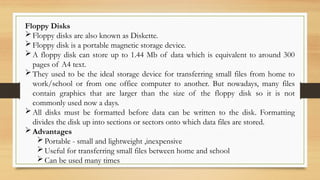 Floppy Disks
Floppy disks are also known as Diskette.
Floppy disk is a portable magnetic storage device.
A floppy disk can store up to 1.44 Mb of data which is equivalent to around 300
pages of A4 text.
They used to be the ideal storage device for transferring small files from home to
work/school or from one office computer to another. But nowadays, many files
contain graphics that are larger than the size of the floppy disk so it is not
commonly used now a days.
All disks must be formatted before data can be written to the disk. Formatting
divides the disk up into sections or sectors onto which data files are stored.
Advantages
Portable - small and lightweight ,inexpensive
Useful for transferring small files between home and school
Can be used many times
 