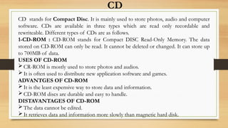 CD
CD stands for Compact Disc. It is mainly used to store photos, audio and computer
software. CDs are available in three types which are read only recordable and
rewriteable. Different types of CDs are as follows.
1-CD-ROM : CD-ROM stands for Compact DISC Read-Only Memory. The data
stored on CD-ROM can only be read. It cannot be deleted or changed. It can store up
to 700MB of data.
USES OF CD-ROM
CR-ROM is mostly used to store photos and audios.
It is often used to distribute new application software and games.
ADVANTGES OF CD-ROM
It is the least expensive way to store data and information.
CD-ROM discs are durable and easy to handle.
DISTAVANTAGES OF CD-ROM
The data cannot be edited.
It retrieves data and information more slowly than magnetic hard disk.
 