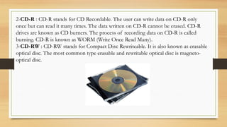2-CD-R : CD-R stands for CD Recordable. The user can write data on CD-R only
once but can read it many times. The data written on CD-R cannot be erased. CD-R
drives are known as CD burners. The process of recording data on CD-R is called
burning. CD-R is known as WORM (Write Once Read Many).
3-CD-RW : CD-RW stands for Compact Disc Rewriteable. It is also known as erasable
optical disc. The most common type erasable and rewritable optical disc is magneto-
optical disc.
 