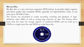 Blu-ray Disc
Blu-Ray disc is a new and more expensive DVD format. It provides higher capacity
and better quality than standards DVDs especially for high-definition video. It can
store up to 100 GB of data.
The format was developed to enable recording, rewriting and playback of high-
definition video (HD), as well as storing large amounts of data. The format offers
more than five times the storage capacity of traditional DVDs and can hold up to
25GB on a single-layer disc and 50GB on a dual-layer disc.
 