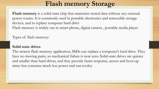 Flash memory Storage
Flash memory is a solid-state chip that maintains stored data without any external
power source. It is commonly used in portable electronics and removable storage
devices, and to replace computer hard drive
Flash memory is widely use in smart phone, digital camera , portable media player
Types of flash memory:
Solid state drives
The newest flash memory application, SSDs can replace a computer's hard drive. They
have no moving parts, so mechanical failure is near zero. Solid-state drives are quieter
and smaller than hard drives, and they provide faster response, access and boot-up
times but consume much less power and run cooler.
 