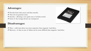 Advantages:
✔ Provide faster data access and data transfer.
✔ They do not generate noise.
✔ Security – allowing a very quick scan of all data stored.
✔ Some of the storage devices are waterproof.
Disadvantages:
✔ Price – solid state drives are more expensive than magnetic hard drive.
✔ Recovery of data in case of failure can be more difficult than magnetic hard drive
 