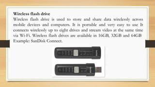 Wireless flash drive
Wireless flash drive is used to store and share data wirelessly across
mobile devices and computers. It is portable and very easy to use It
connects wirelessly up to eight drives and stream video at the same time
via Wi-Fi. Wireless flash drives are available in 16GB, 32GB and 64GB
Example: SanDisk Connect.
 