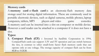 Memory cards
A memory card or flash card is an electronic flash memory data
storage used for storing digital information. These are commonly used in
portable electronic devices, such as digital cameras, mobile phones, laptop
computers, tablets, MP3 players and video game consoles.
A memory card can be inserted into a slot on computer or mobile device.
However a card reader can be attached to a computer if it does not have a
slot.
Types:
1. Compact Flash (CF) : Invented by SanDisk Corporation in 1994,
CompactFlash cards can support 3.3V and 5V operation and can switch between
the two, in contrast to other small-form factor flash memory cards that can
operate only at one voltage. The storage capacity of compact flash can be from
8GB to 512GB.
 