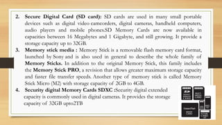 2. Secure Digital Card (SD card): SD cards are used in many small portable
devices such as digital video camcorders, digital cameras, handheld computers,
audio players and mobile phones.SD Memory Cards are now available in
capacities between 16 Megabytes and 1 Gigabyte, and still growing. It provide a
storage capacity up to 32GB.
3. Memory stick media : Memory Stick is a removable flash memory card format,
launched by Sony and is also used in general to describe the whole family of
Memory Sticks. In addition to the original Memory Stick, this family includes
the Memory Stick PRO, a revision that allows greater maximum storage capacity
and faster file transfer speeds. Another type of memory stick is called Memory
Stick Micro (M2) with storage capacity of 2GB to 4GB.
4. Security digital Memory Cards SDXC :Security digital extended
capacity is commonly used in digital cameras. It provides the storage
capacity of 32GB upto2TB
 