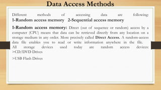 Data Access Methods
Different methods of accessing data are following:
1-Random access memory 2-Sequential access memory
1-Random access memory: Direct (out of sequence or random) access by a
computer (CPU) means that data can be retrieved directly from any location on a
storage medium in any order. More precisely called Direct Access. A random-access
data file enables you to read or write information anywhere in the file.
All storage devices used today are random access devices:
>CD/DVD Drives
>USB Flash Drives
 