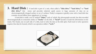 3. Hard Disk : A hard disk is part of a unit, often called a "disk drive," "hard drive," or "hard
disk drive," that stores and provides relatively quick access to large amounts of data on an
electromagnetically charged surface or set of surfaces. Today's computers typically come with a hard disk that
contains several billion bytes (gigabytes) of storage.
A hard disk is really a set of stacked "disks," each of which, like phonograph records, has data recorded
electromagnetically in concentric circles or "tracks" on the disk. A "head” records or reads the information on the
tracks. Two heads, one on each side of a disk, read or write the data as the disk spins. Each read or write operation
requires that data be located, which is an operation called a "seek.“
 