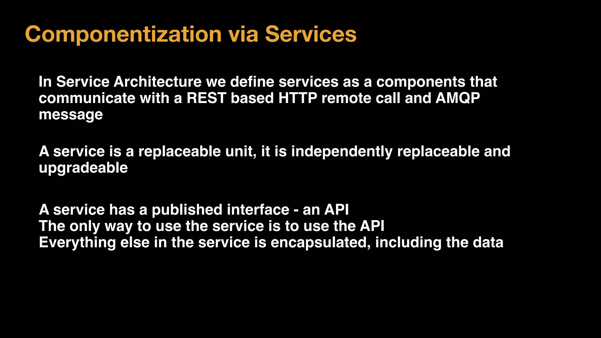 In Service Architecture we deﬁne services as a components that
communicate with a REST based HTTP remote call and AMQP
message
Componentization via Services
A service is a replaceable unit, it is independently replaceable and
upgradeable
A service has a published interface - an API
The only way to use the service is to use the API
Everything else in the service is encapsulated, including the data
 