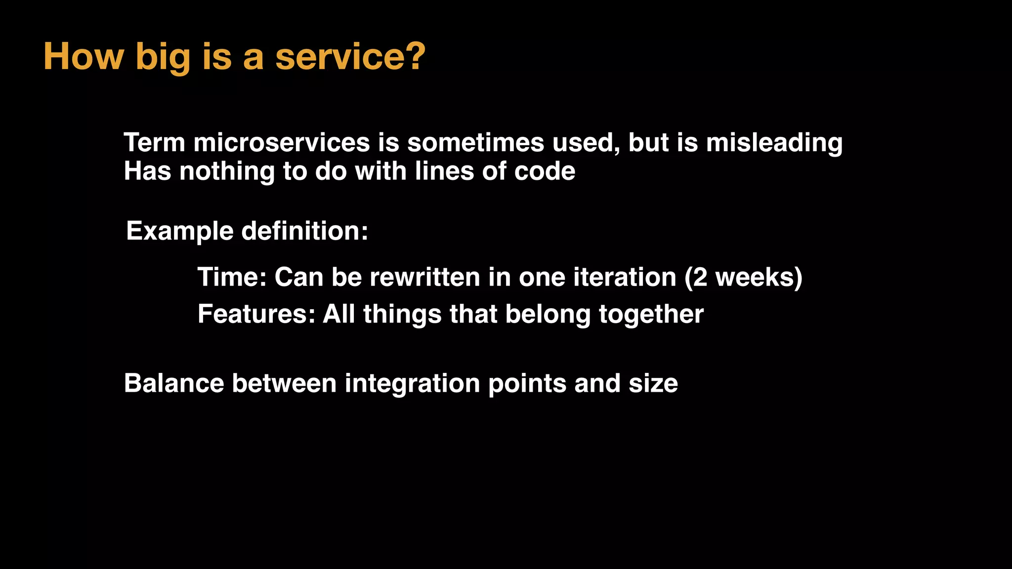 Term microservices is sometimes used, but is misleading
Has nothing to do with lines of code
How big is a service?
Example deﬁnition:
Balance between integration points and size
Time: Can be rewritten in one iteration (2 weeks)
Features: All things that belong together
 