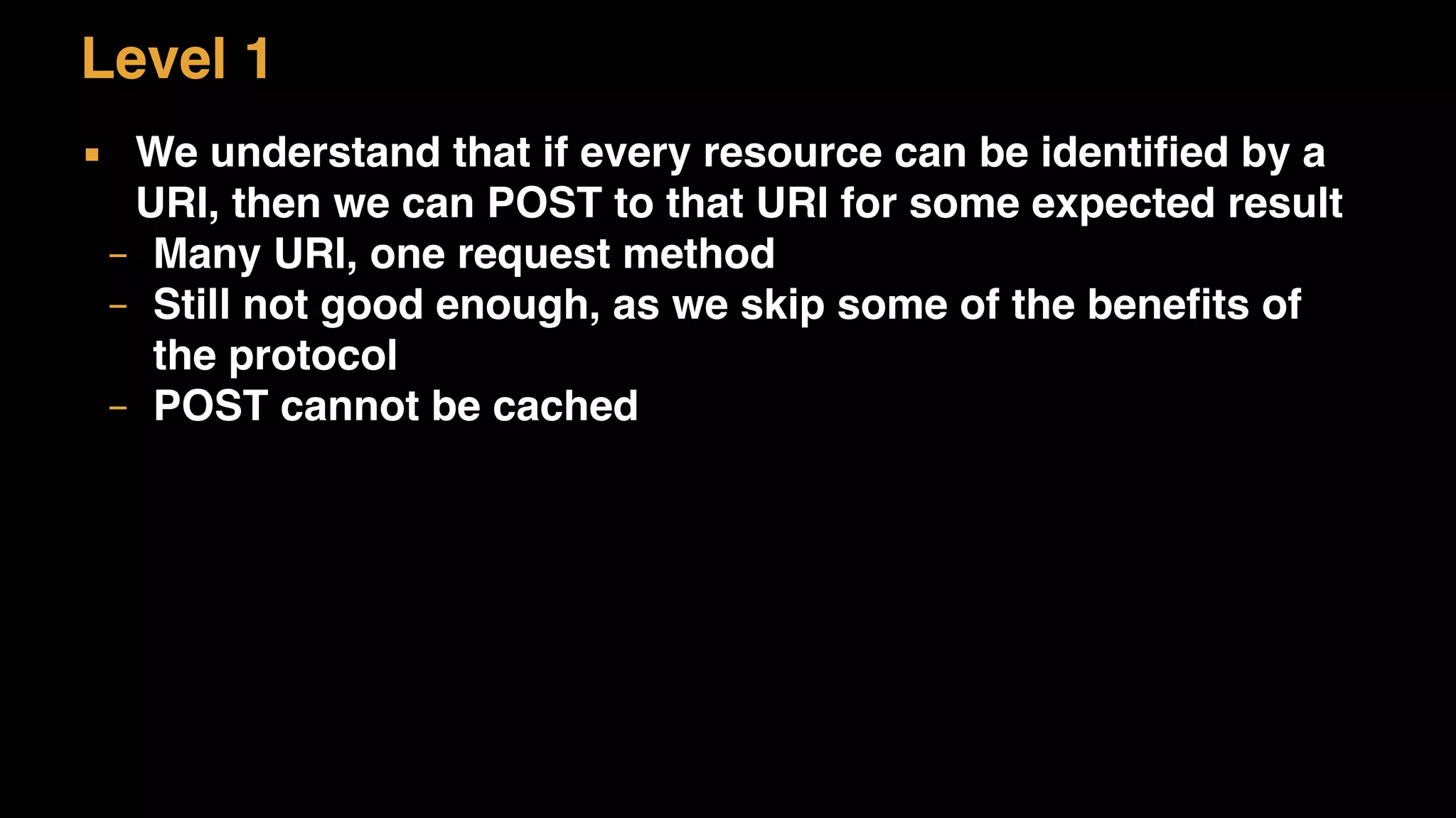 Level 1
▪ We understand that if every resource can be identified by a
URI, then we can POST to that URI for some expected result
– Many URI, one request method
– Still not good enough, as we skip some of the benefits of
the protocol
– POST cannot be cached
 