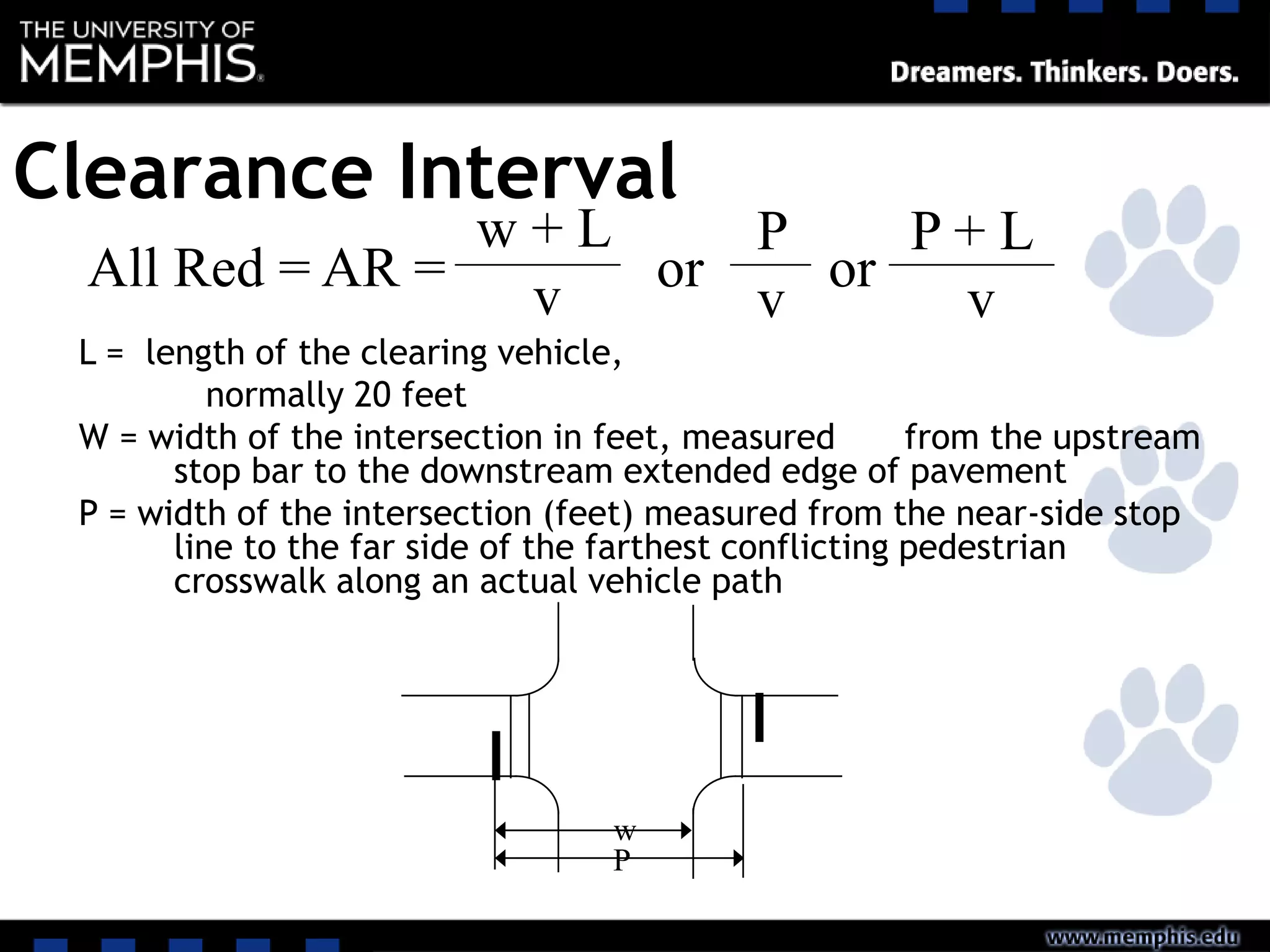 Clearance Interval
All Red = AR =
w + L
v or
P
v
or
P + L
v
L = length of the clearing vehicle,
normally 20 feet
W = width of the intersection in feet, measured from the upstream
stop bar to the downstream extended edge of pavement
P = width of the intersection (feet) measured from the near-side stop
line to the far side of the farthest conflicting pedestrian
crosswalk along an actual vehicle path
w
P
 