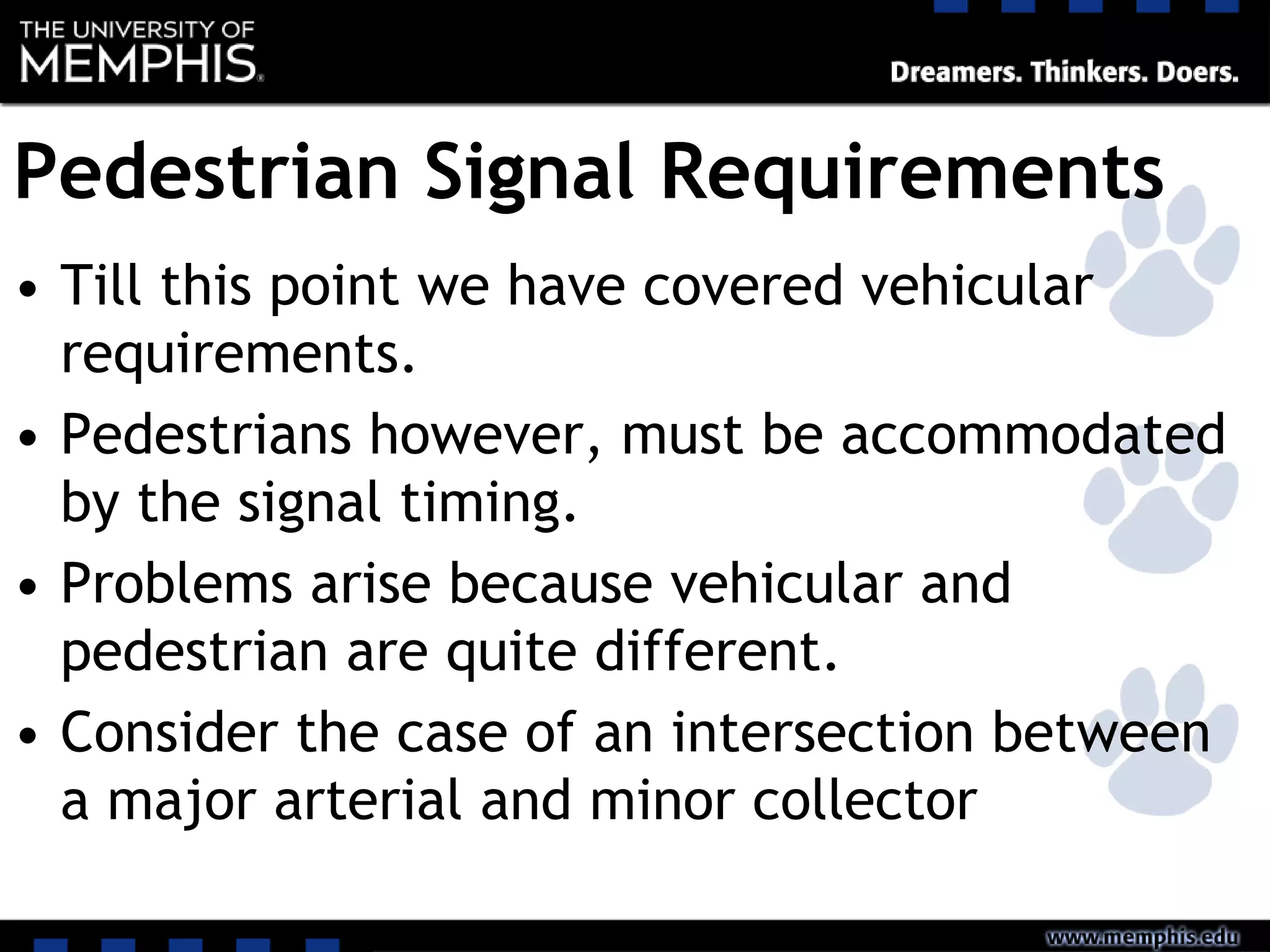 Pedestrian Signal Requirements
• Till this point we have covered vehicular
requirements.
• Pedestrians however, must be accommodated
by the signal timing.
• Problems arise because vehicular and
pedestrian are quite different.
• Consider the case of an intersection between
a major arterial and minor collector
 
