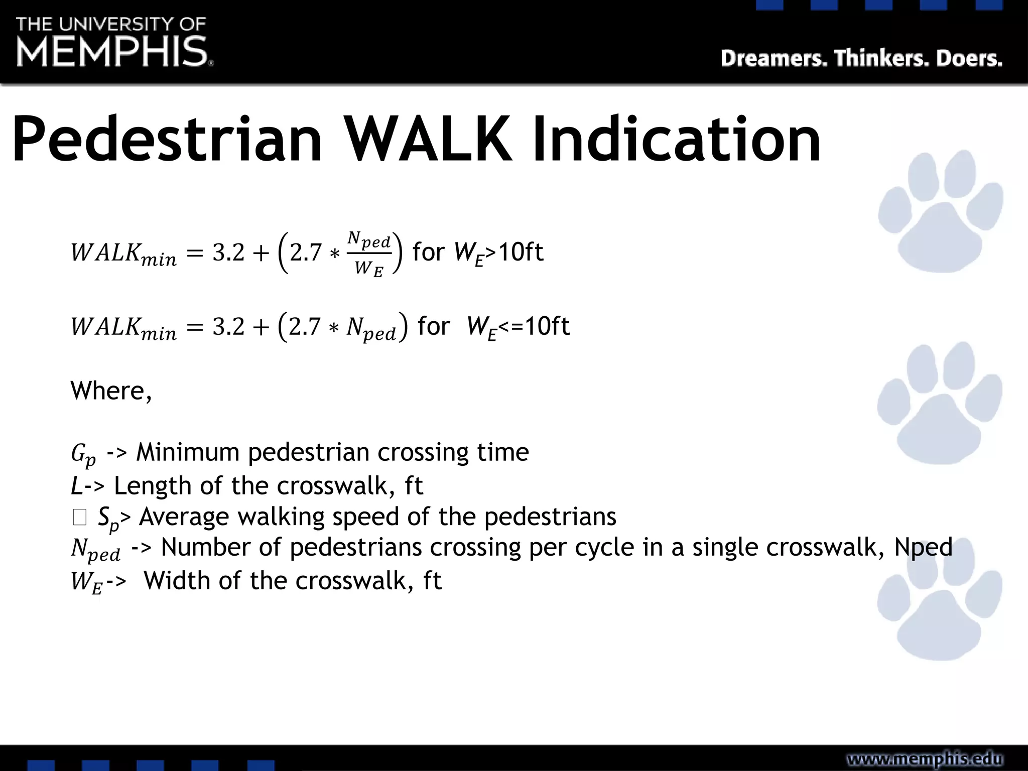 Pedestrian WALK Indication
𝑊𝐴𝐿𝐾 𝑚𝑖𝑛 = 3.2 + 2.7 ∗
𝑁 𝑝𝑒𝑑
𝑊 𝐸
for WE>10ft
𝑊𝐴𝐿𝐾 𝑚𝑖𝑛 = 3.2 + 2.7 ∗ 𝑁 𝑝𝑒𝑑 for WE<=10ft
Where,
𝐺 𝑝 -> Minimum pedestrian crossing time
L-> Length of the crosswalk, ft
‫﷮‬ Sp> Average walking speed of the pedestrians
𝑁 𝑝𝑒𝑑 -> Number of pedestrians crossing per cycle in a single crosswalk, Nped
𝑊𝐸-> Width of the crosswalk, ft
 