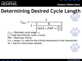 Determining Desired Cycle Length
𝐶 𝑑𝑒𝑠 =
𝐿
1 −
𝑉𝑐
1615 ∗ 𝑃𝐻𝐹 ∗ (
𝑣
𝑐
)
𝐶 𝑑𝑒𝑠-> Desirable cycle length, s
L-> total lost time per cycle, s/cycle
PHF-> Peak Hour Factor
v/c-> target v/c ratio for the critical movements in the intersection
Vc-> Sum of critical lane volumes
 