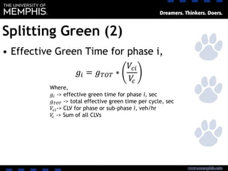 Splitting Green (2)
• Effective Green Time for phase i,
𝑔𝑖 = 𝑔 𝑇𝑂𝑇 ∗
𝑉𝑐𝑖
𝑉𝑐
Where,
𝑔𝑖 -> effective green time for phase i, sec
𝑔 𝑇𝑂𝑇 -> total effective green time per cycle, sec
𝑉𝑐𝑖-> CLV for phase or sub-phase i, veh/hr
𝑉𝑐 -> Sum of all CLVs
 