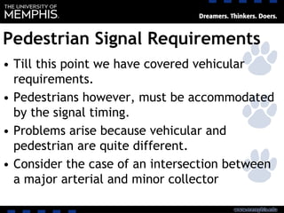Pedestrian Signal Requirements
• Till this point we have covered vehicular
requirements.
• Pedestrians however, must be accommodated
by the signal timing.
• Problems arise because vehicular and
pedestrian are quite different.
• Consider the case of an intersection between
a major arterial and minor collector
 