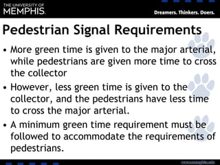 Pedestrian Signal Requirements
• More green time is given to the major arterial,
while pedestrians are given more time to cross
the collector
• However, less green time is given to the
collector, and the pedestrians have less time
to cross the major arterial.
• A minimum green time requirement must be
followed to accommodate the requirements of
pedestrians.
 