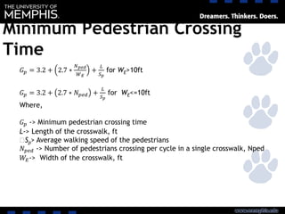 Minimum Pedestrian Crossing
Time
𝐺 𝑝 = 3.2 + 2.7 ∗
𝑁 𝑝𝑒𝑑
𝑊 𝐸
+
𝐿
𝑆 𝑝
for WE>10ft
𝐺 𝑝 = 3.2 + 2.7 ∗ 𝑁 𝑝𝑒𝑑 +
𝐿
𝑆 𝑝
for WE<=10ft
Where,
𝐺 𝑝 -> Minimum pedestrian crossing time
L-> Length of the crosswalk, ft
‫﷮‬Sp> Average walking speed of the pedestrians
𝑁 𝑝𝑒𝑑 -> Number of pedestrians crossing per cycle in a single crosswalk, Nped
𝑊𝐸-> Width of the crosswalk, ft
 