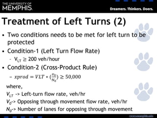 Treatment of Left Turns (2)
• Two conditions needs to be met for left turn to be
protected
• Condition-1 (Left Turn Flow Rate)
– VLT ≥ 200 veh/hour
• Condition-2 (Cross-Product Rule)
– 𝑥𝑝𝑟𝑜𝑑 = 𝑉𝐿𝑇 ∗ (
𝑣0
𝑁0
) ≥ 50,000
where,
VLT -> Left-turn flow rate, veh/hr
V0-> Opposing through movement flow rate, veh/hr
N0-> Number of lanes for opposing through movement
 